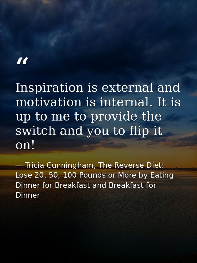 Inspiration is external and motivation is internal. It is up to me to provide the switch and you to flip it on! — Tricia Cunningham, The Reverse Diet: Lose 20, 50, 100 Pounds or More by Eating Dinner for Breakfast and Breakfast for Dinner