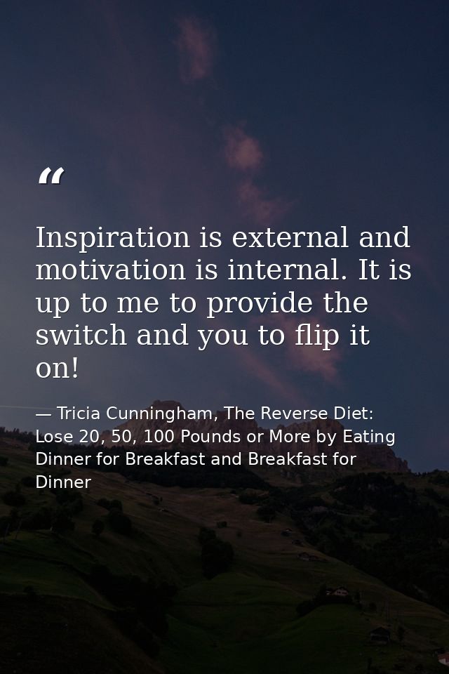 Inspiration is external and motivation is internal. It is up to me to provide the switch and you to flip it on! — Tricia Cunningham, The Reverse Diet: Lose 20, 50, 100 Pounds or More by Eating Dinner for Breakfast and Breakfast for Dinner
