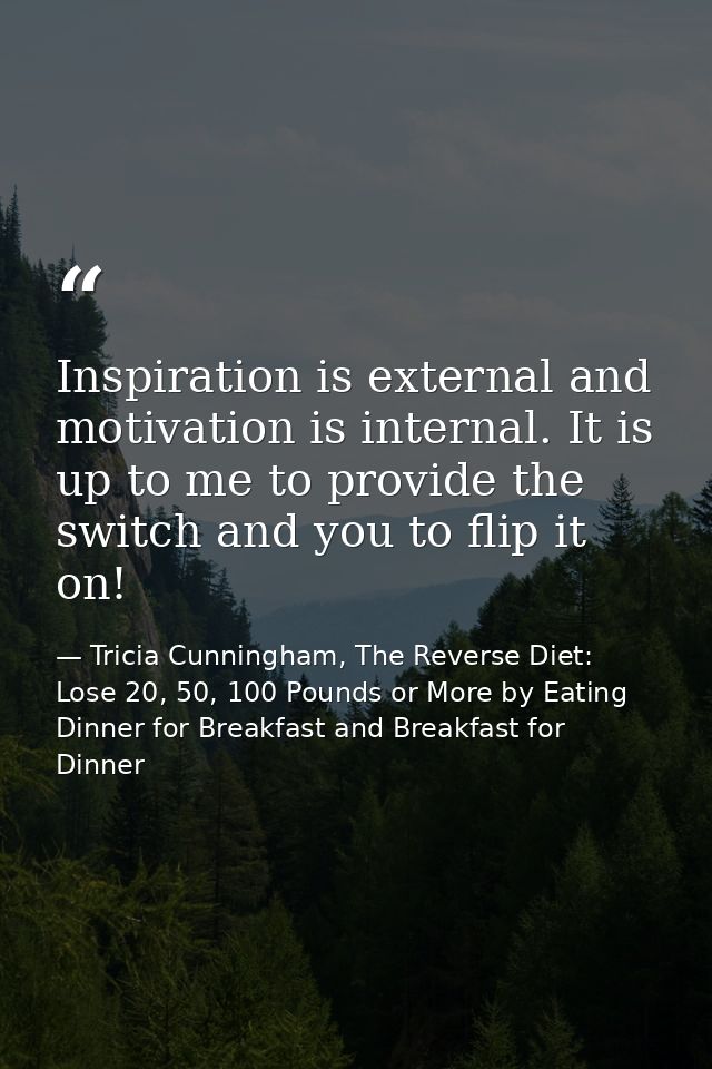 Inspiration is external and motivation is internal. It is up to me to provide the switch and you to flip it on! — Tricia Cunningham, The Reverse Diet: Lose 20, 50, 100 Pounds or More by Eating Dinner for Breakfast and Breakfast for Dinner