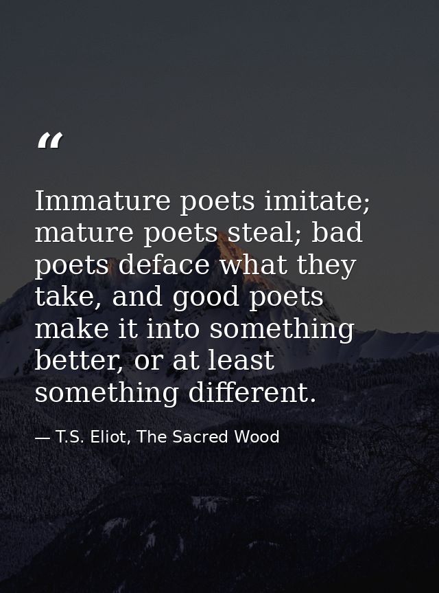 Immature poets imitate; mature poets steal; bad poets deface what they take, and good poets make it into something bette — T.S. Eliot, The Sacred Wood