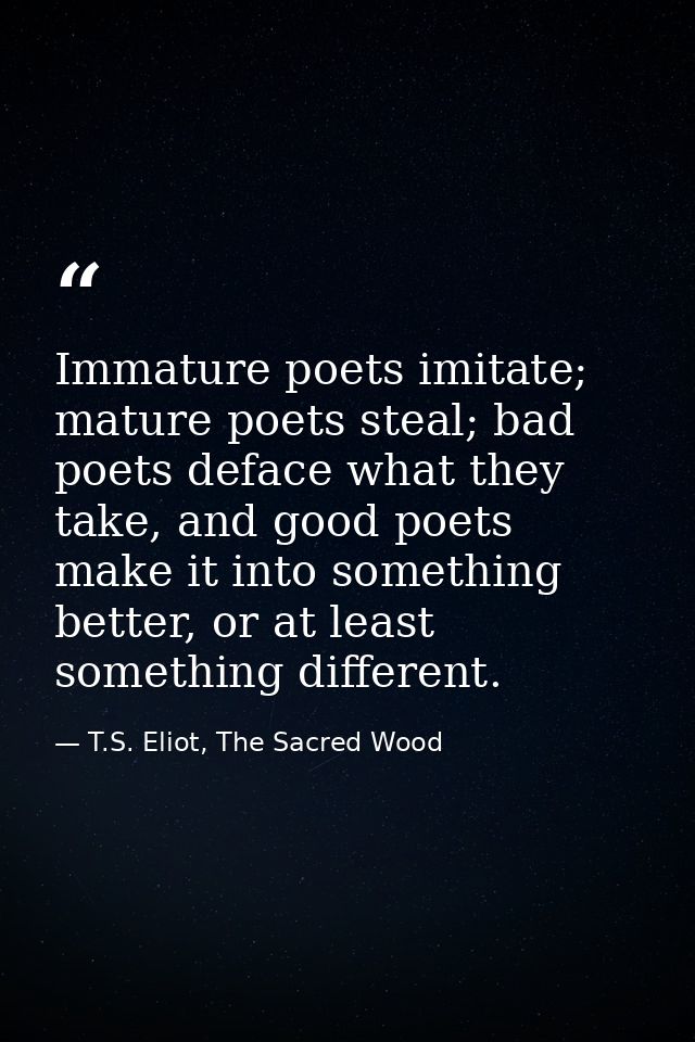 Immature poets imitate; mature poets steal; bad poets deface what they take, and good poets make it into something bette — T.S. Eliot, The Sacred Wood