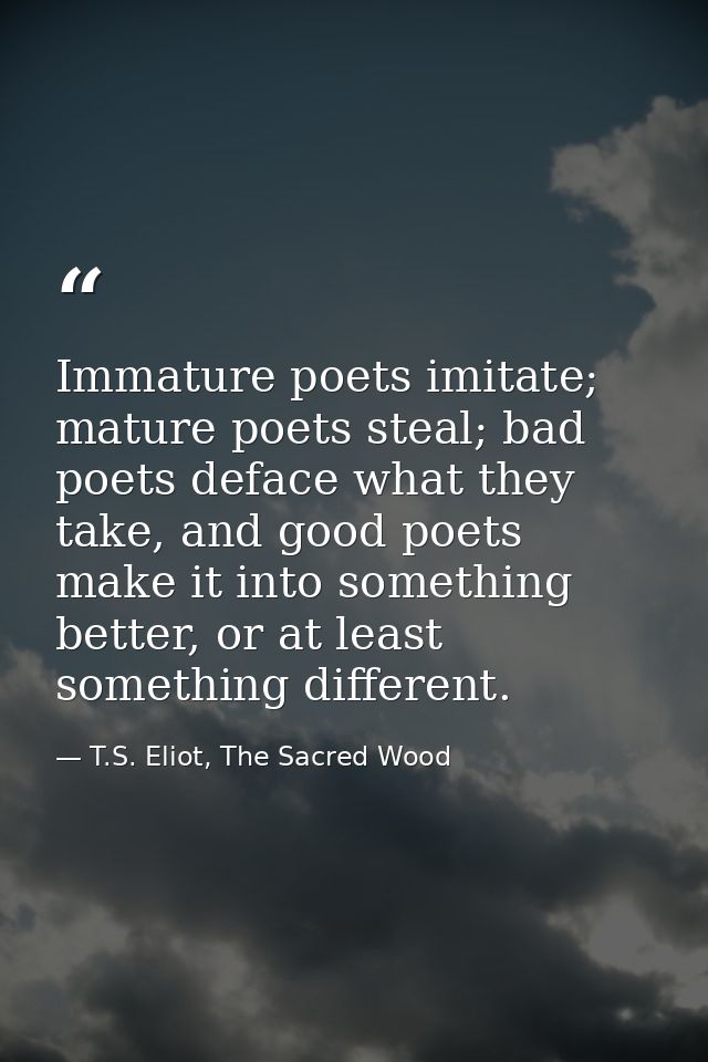 Immature poets imitate; mature poets steal; bad poets deface what they take, and good poets make it into something bette — T.S. Eliot, The Sacred Wood