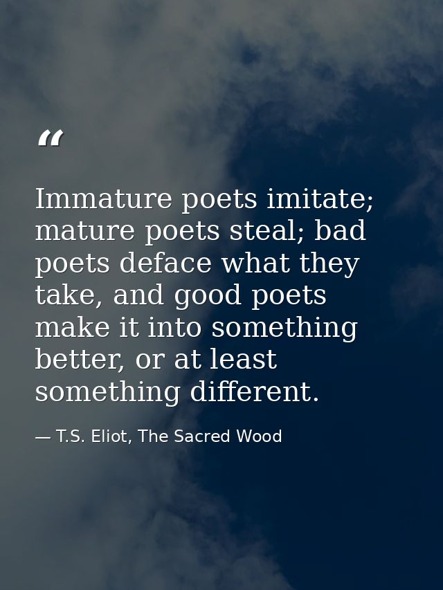 Immature poets imitate; mature poets steal; bad poets deface what they take, and good poets make it into something bette — T.S. Eliot, The Sacred Wood