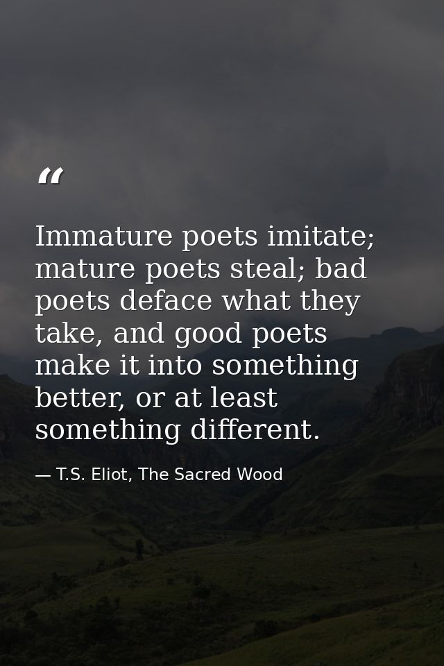 Immature poets imitate; mature poets steal; bad poets deface what they take, and good poets make it into something bette — T.S. Eliot, The Sacred Wood