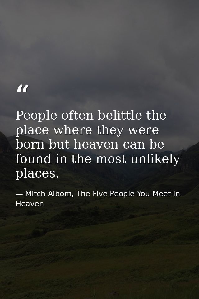 People often belittle the place where they were born but heaven can be found in the most unlikely places. — Mitch Albom, The Five People You Meet in Heaven