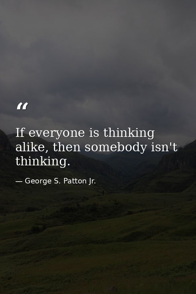 If everyone is thinking alike, then somebody isn't thinking. — George S. Patton Jr.