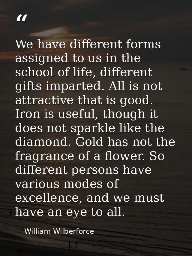 We have different forms assigned to us in the school of life, different gifts imparted. All is not attractive that is go — William Wilberforce