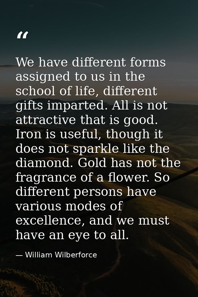 We have different forms assigned to us in the school of life, different gifts imparted. All is not attractive that is go — William Wilberforce