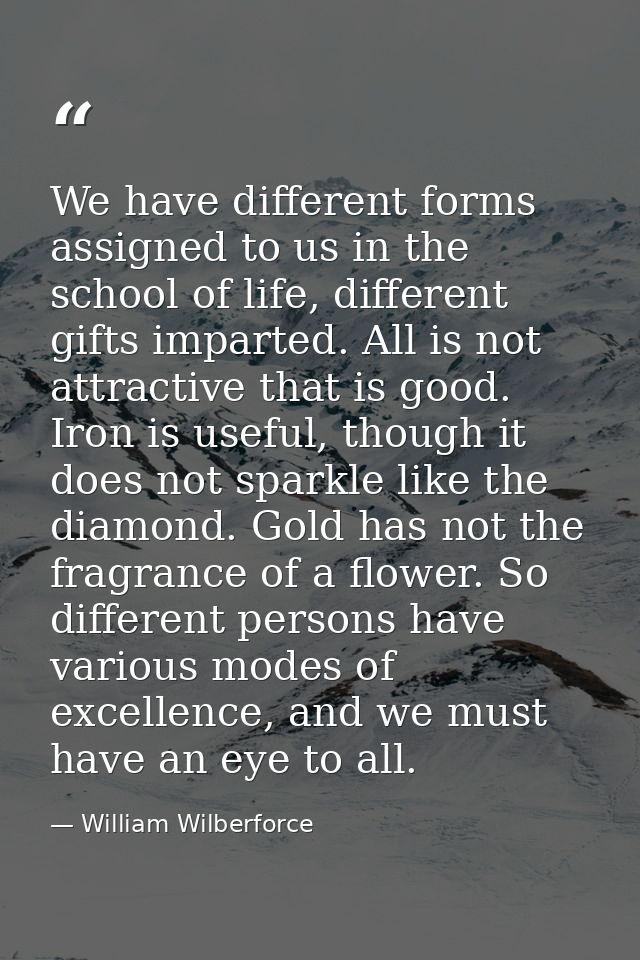 We have different forms assigned to us in the school of life, different gifts imparted. All is not attractive that is go — William Wilberforce