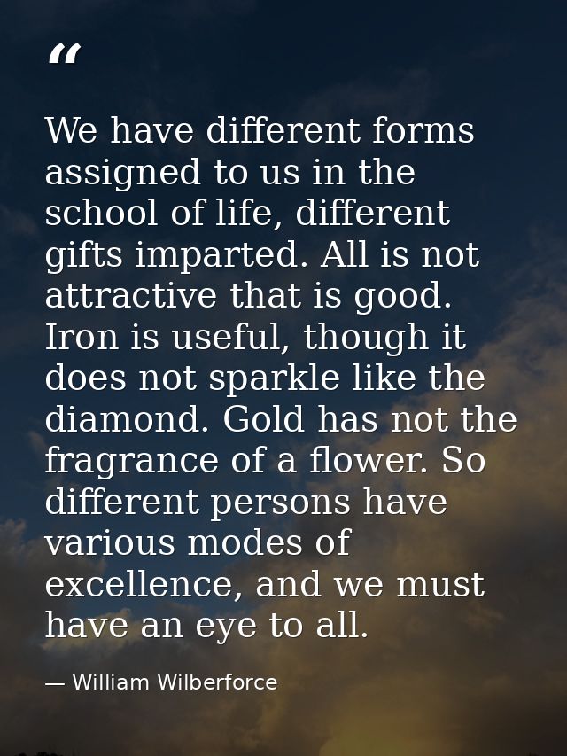 We have different forms assigned to us in the school of life, different gifts imparted. All is not attractive that is go — William Wilberforce