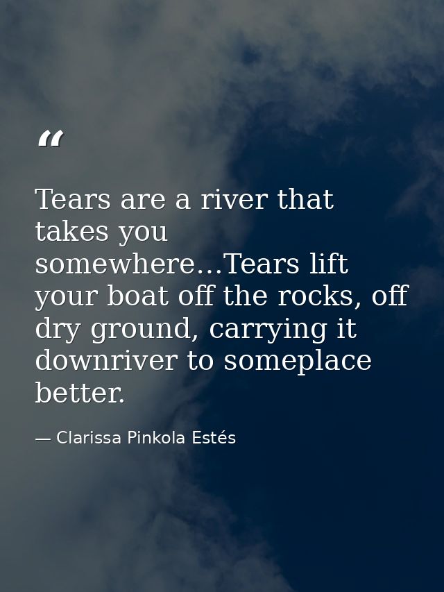 Tears are a river that takes you somewhere…Tears lift your boat off the rocks, off dry ground, carrying it downriver to  — Clarissa Pinkola Estés