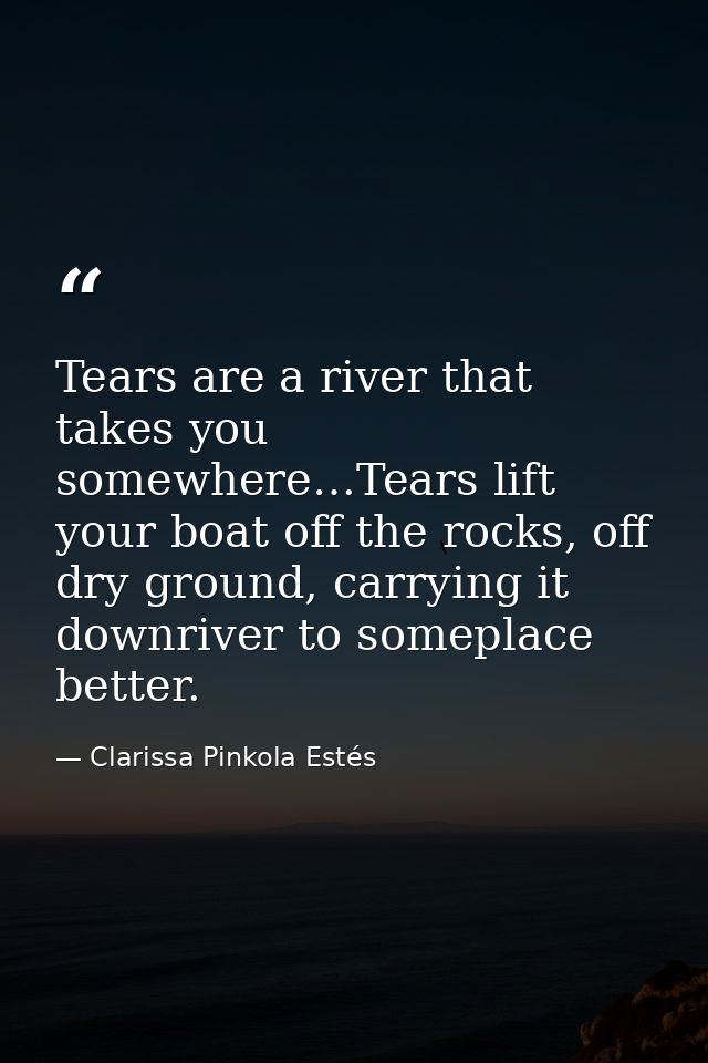 Tears are a river that takes you somewhere…Tears lift your boat off the rocks, off dry ground, carrying it downriver to  — Clarissa Pinkola Estés