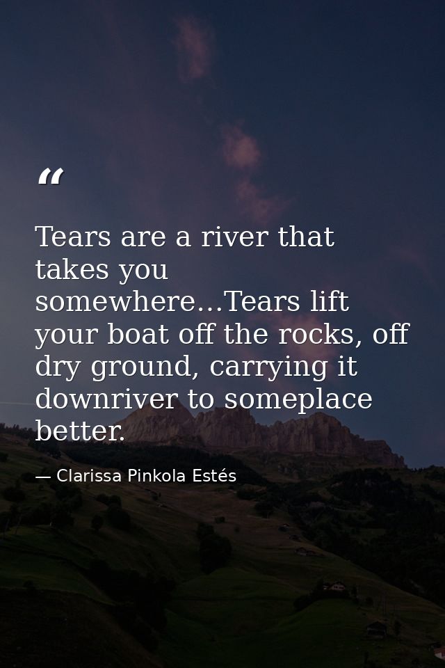 Tears are a river that takes you somewhere…Tears lift your boat off the rocks, off dry ground, carrying it downriver to  — Clarissa Pinkola Estés