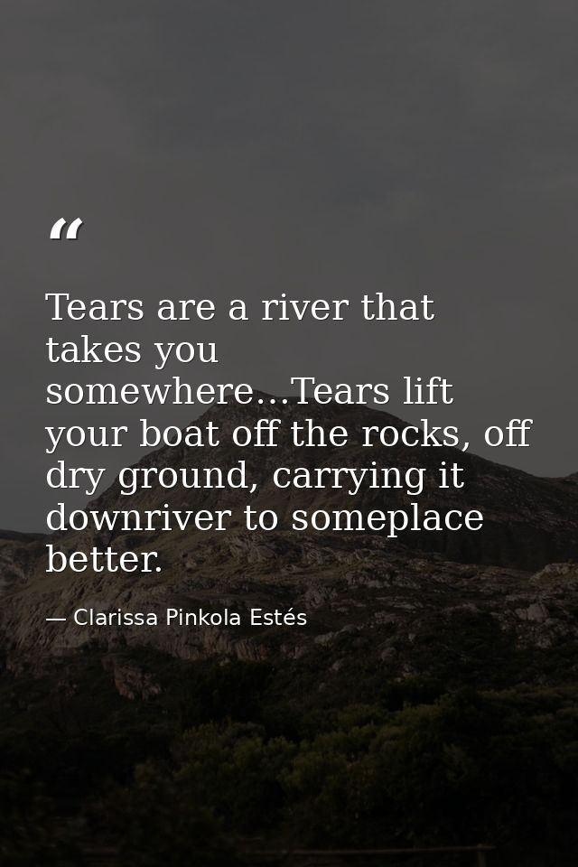 Tears are a river that takes you somewhere…Tears lift your boat off the rocks, off dry ground, carrying it downriver to  — Clarissa Pinkola Estés