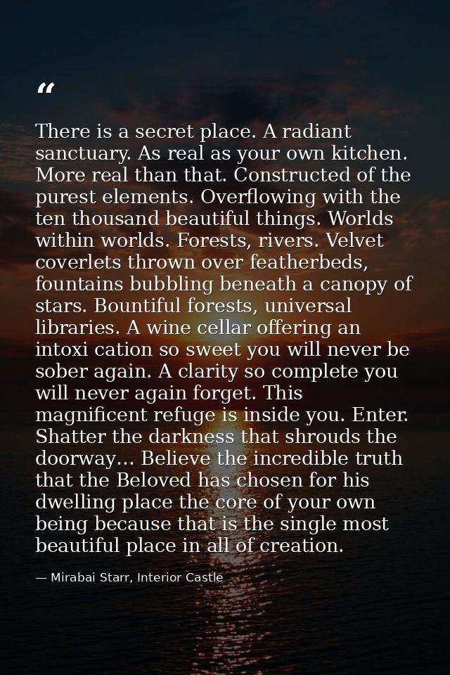 There is a secret place. A radiant sanctuary. As real as your own kitchen. More real than that. Constructed of the pures — Mirabai Starr, Interior Castle