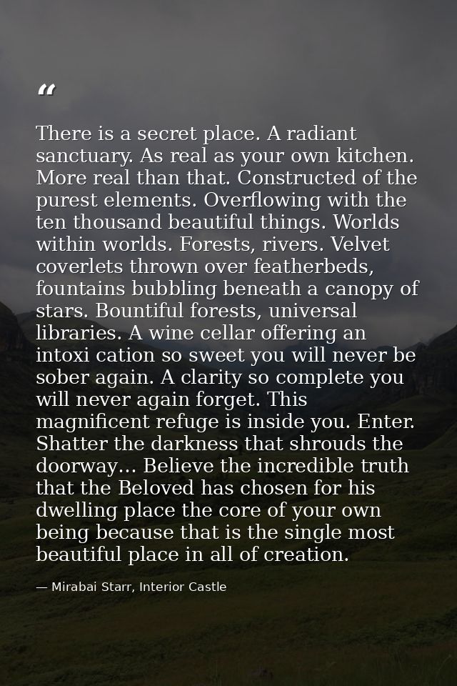 There is a secret place. A radiant sanctuary. As real as your own kitchen. More real than that. Constructed of the pures — Mirabai Starr, Interior Castle