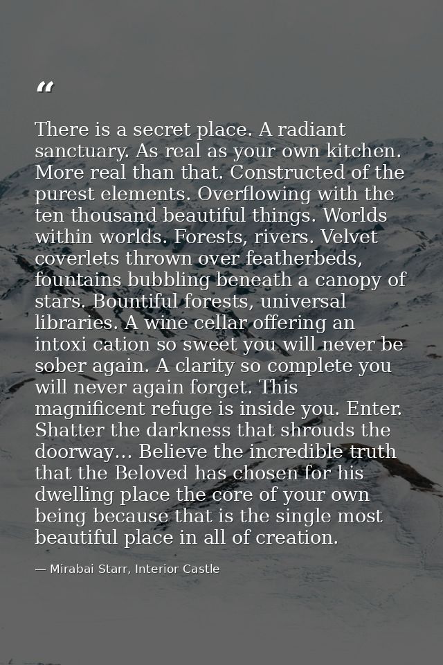 There is a secret place. A radiant sanctuary. As real as your own kitchen. More real than that. Constructed of the pures — Mirabai Starr, Interior Castle
