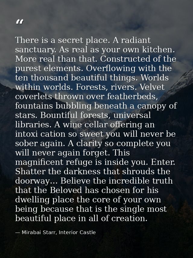 There is a secret place. A radiant sanctuary. As real as your own kitchen. More real than that. Constructed of the pures — Mirabai Starr, Interior Castle