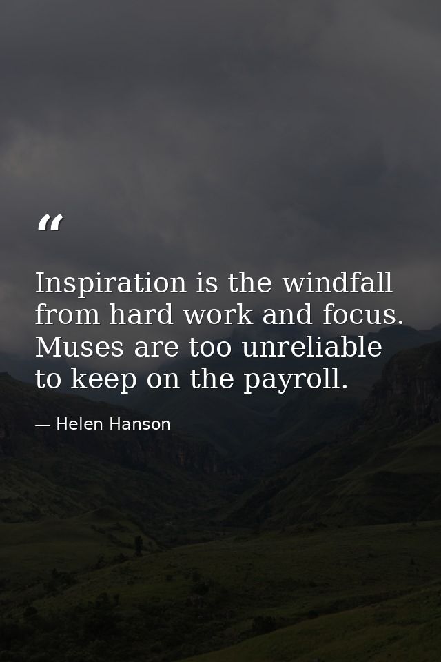 Inspiration is the windfall from hard work and focus. Muses are too unreliable to keep on the payroll. — Helen Hanson