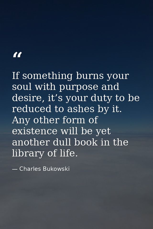 If something burns your soul with purpose and desire, it’s your duty to be reduced to ashes by it. Any other form of exi — Charles Bukowski