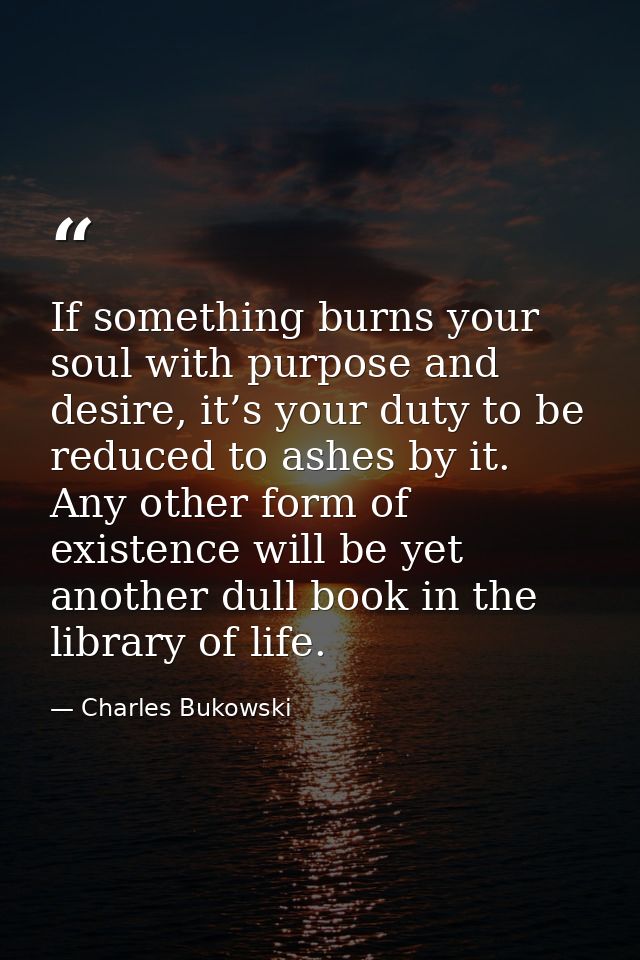 If something burns your soul with purpose and desire, it’s your duty to be reduced to ashes by it. Any other form of exi — Charles Bukowski
