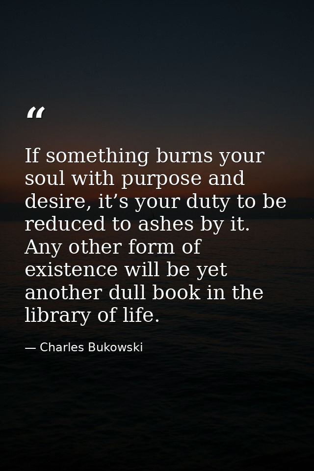 If something burns your soul with purpose and desire, it’s your duty to be reduced to ashes by it. Any other form of exi — Charles Bukowski