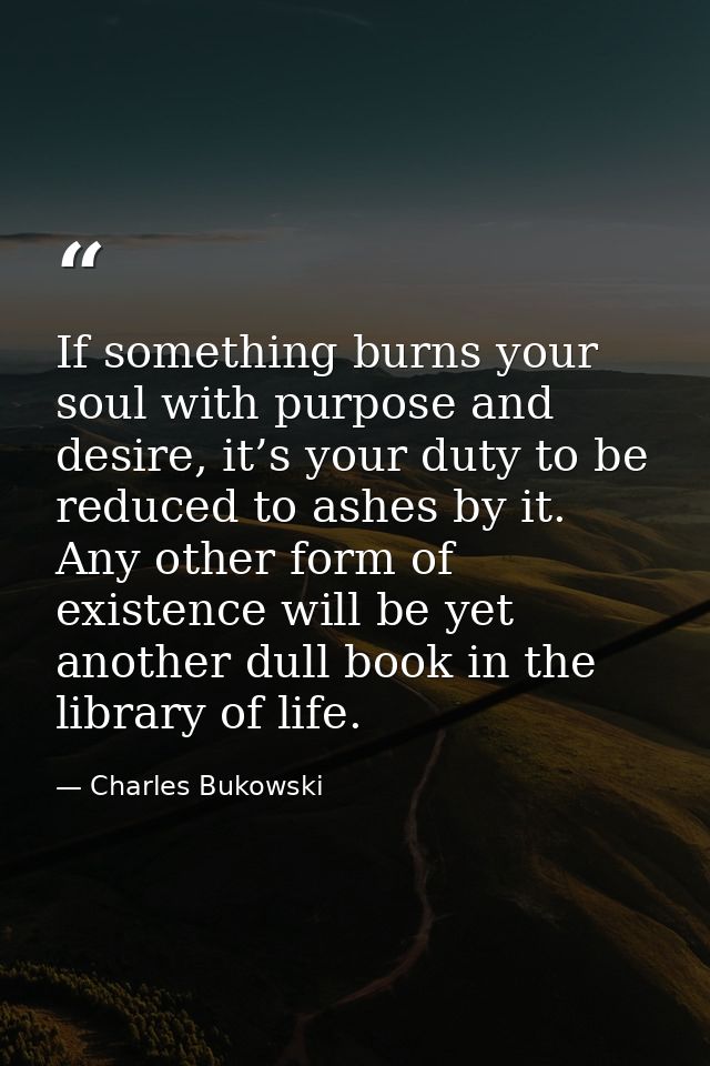 If something burns your soul with purpose and desire, it’s your duty to be reduced to ashes by it. Any other form of exi — Charles Bukowski