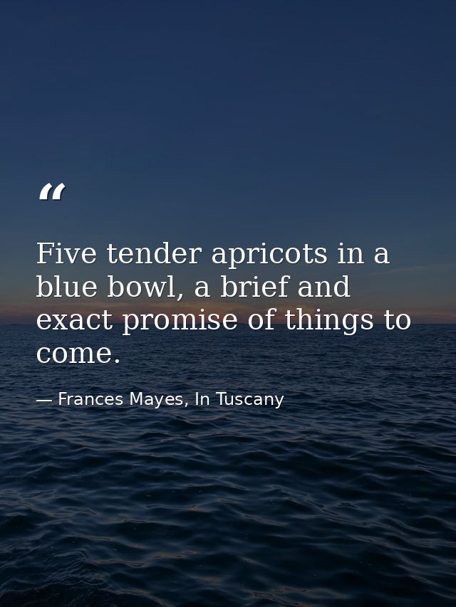 Five tender apricots in a blue bowl, a brief and exact promise of things to come. — Frances Mayes, In Tuscany