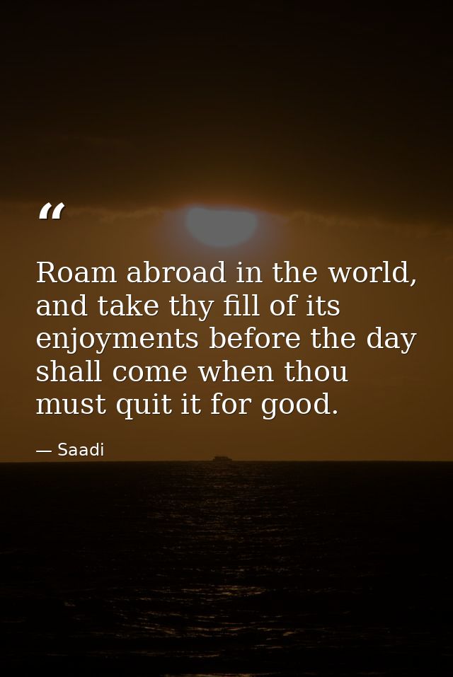 Roam abroad in the world, and take thy fill of its enjoyments before the day shall come when thou must quit it for good. — Saadi