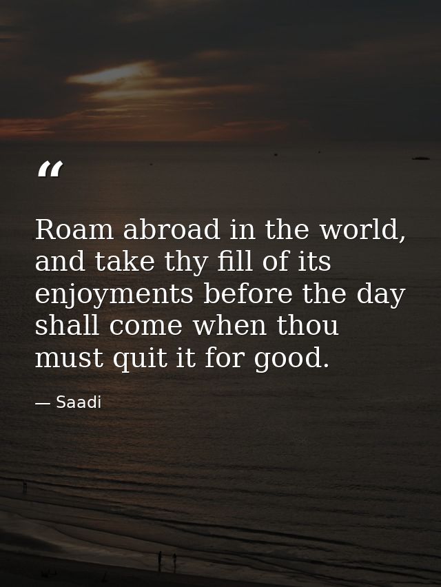 Roam abroad in the world, and take thy fill of its enjoyments before the day shall come when thou must quit it for good. — Saadi