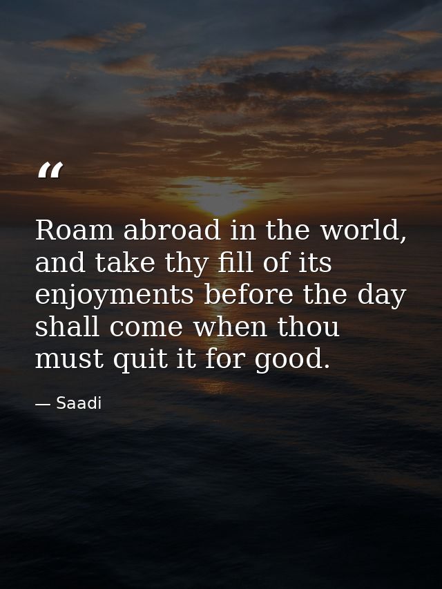 Roam abroad in the world, and take thy fill of its enjoyments before the day shall come when thou must quit it for good. — Saadi