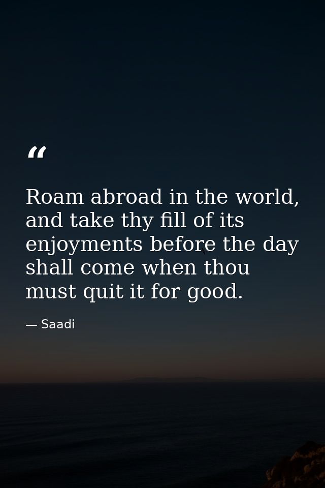 Roam abroad in the world, and take thy fill of its enjoyments before the day shall come when thou must quit it for good. — Saadi