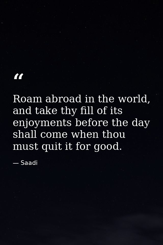 Roam abroad in the world, and take thy fill of its enjoyments before the day shall come when thou must quit it for good. — Saadi