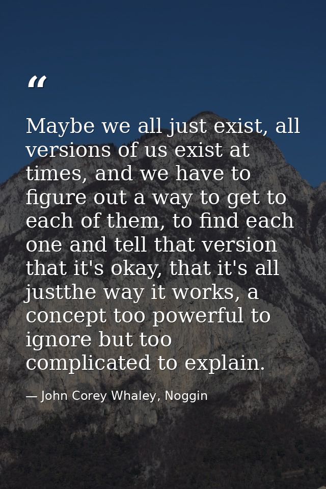 Maybe we all just exist, all versions of us exist at times, and we have to figure out a way to get to each of them, to f — John Corey Whaley, Noggin