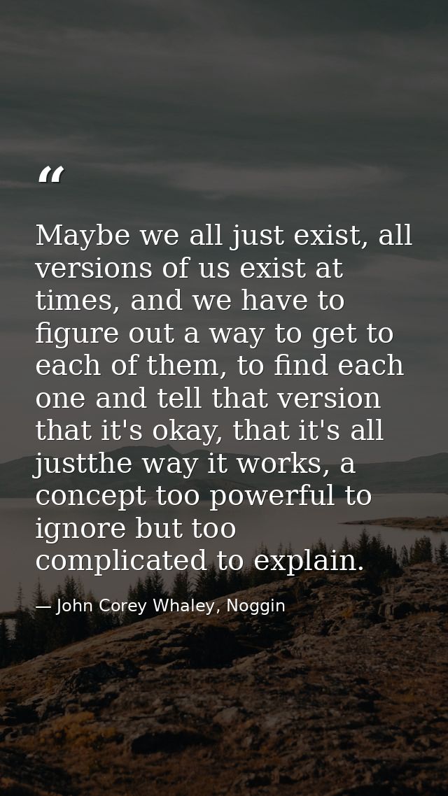 Maybe we all just exist, all versions of us exist at times, and we have to figure out a way to get to each of them, to f — John Corey Whaley, Noggin