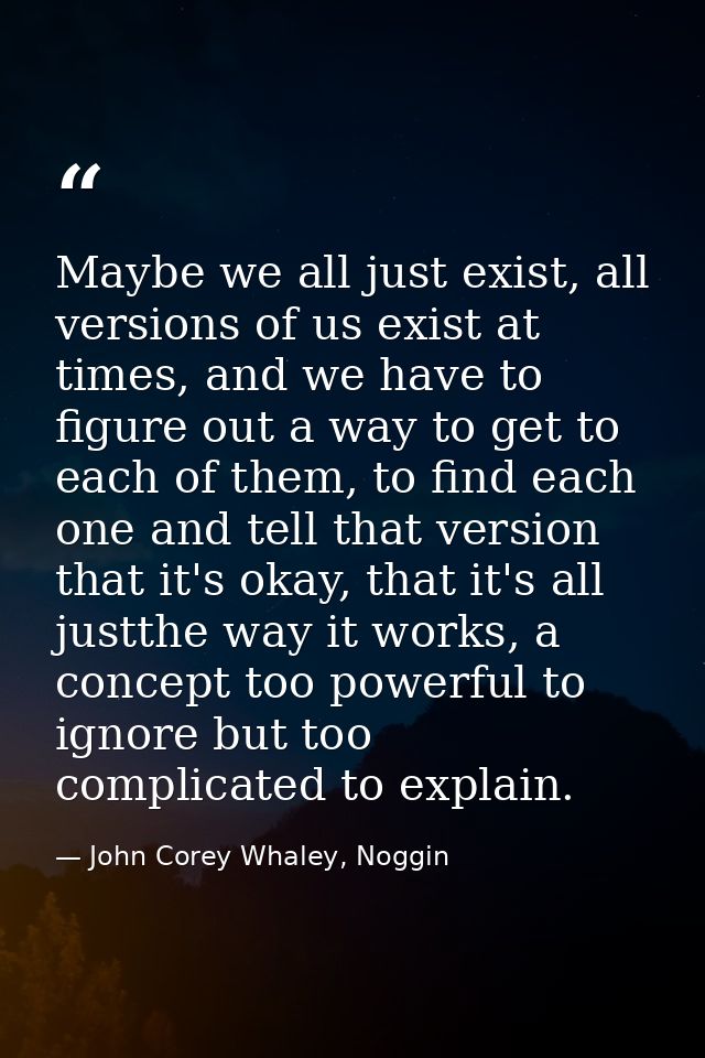 Maybe we all just exist, all versions of us exist at times, and we have to figure out a way to get to each of them, to f — John Corey Whaley, Noggin