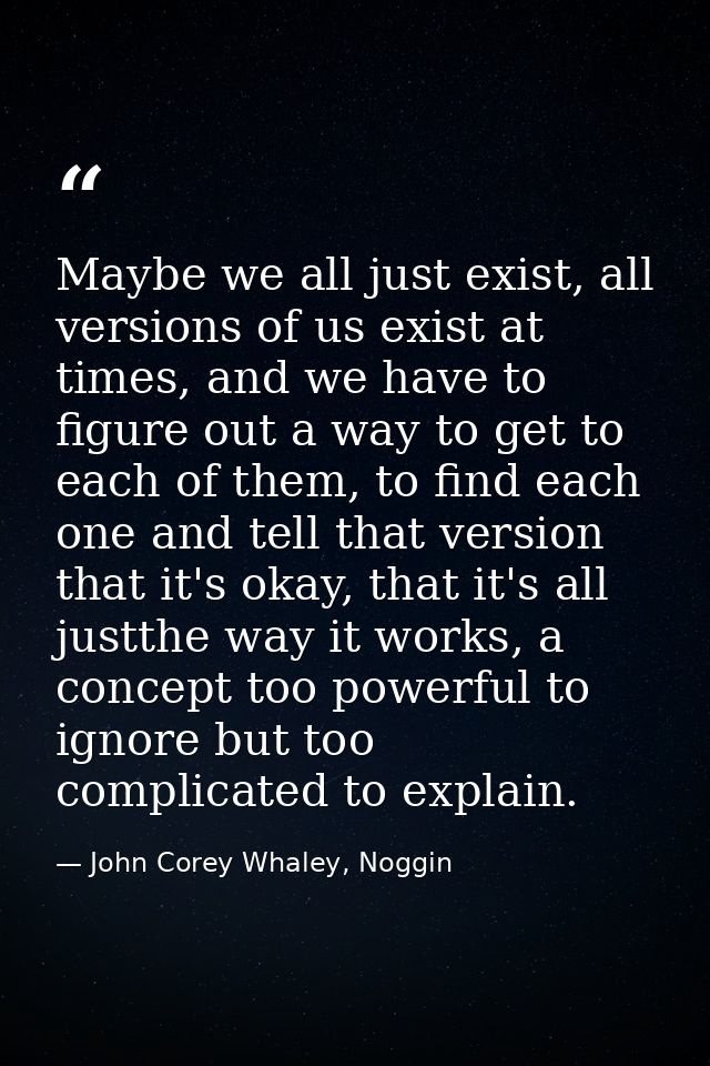 Maybe we all just exist, all versions of us exist at times, and we have to figure out a way to get to each of them, to f — John Corey Whaley, Noggin