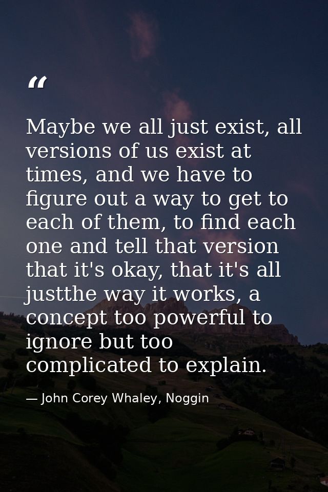 Maybe we all just exist, all versions of us exist at times, and we have to figure out a way to get to each of them, to f — John Corey Whaley, Noggin