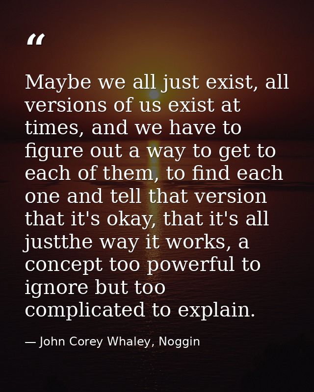 Maybe we all just exist, all versions of us exist at times, and we have to figure out a way to get to each of them, to f — John Corey Whaley, Noggin