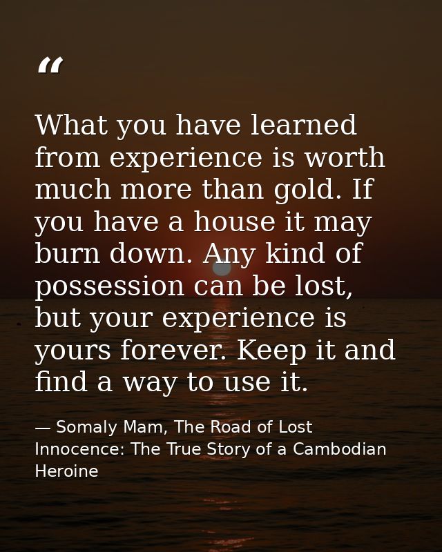What you have learned from experience is worth much more than gold. If you have a house it may burn down. Any kind of po — Somaly Mam, The Road of Lost Innocence: The True Story of a Cambodian Heroine