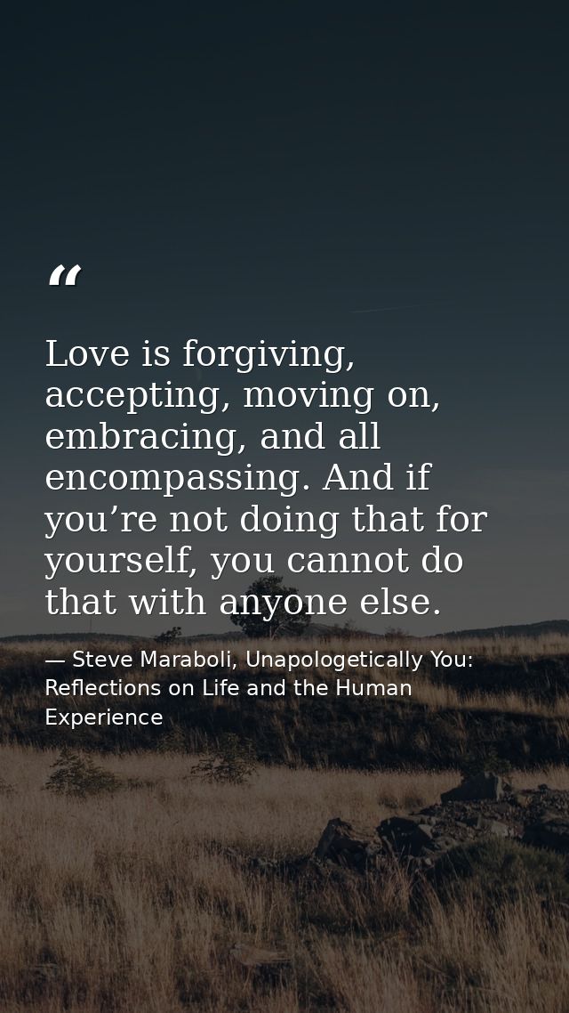 Love is forgiving, accepting, moving on, embracing, and all encompassing. And if you’re not doing that for yourself, you — Steve Maraboli, Unapologetically You: Reflections on Life and the Human Experience