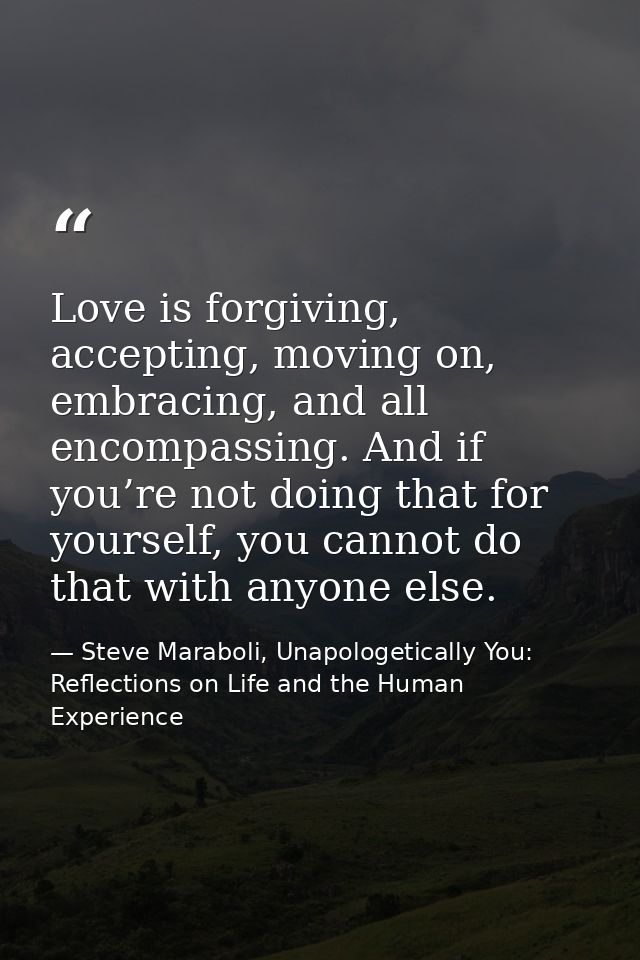 Love is forgiving, accepting, moving on, embracing, and all encompassing. And if you’re not doing that for yourself, you — Steve Maraboli, Unapologetically You: Reflections on Life and the Human Experience
