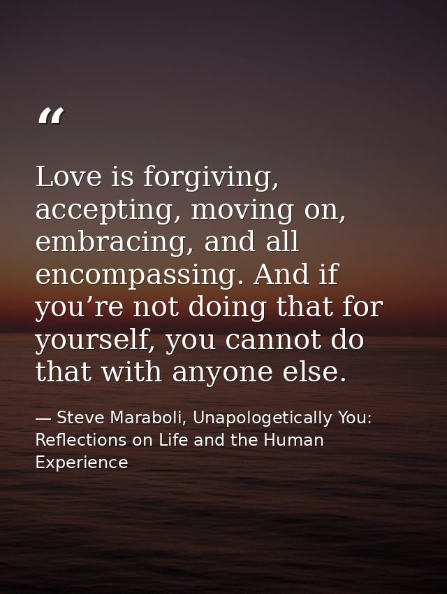 Love is forgiving, accepting, moving on, embracing, and all encompassing. And if you’re not doing that for yourself, you — Steve Maraboli, Unapologetically You: Reflections on Life and the Human Experience