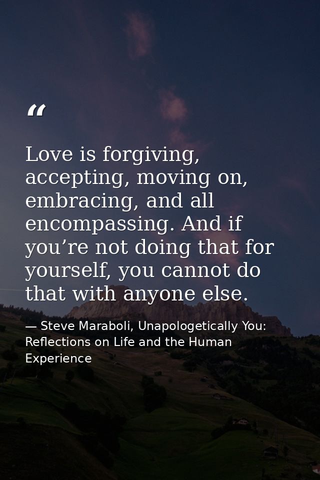 Love is forgiving, accepting, moving on, embracing, and all encompassing. And if you’re not doing that for yourself, you — Steve Maraboli, Unapologetically You: Reflections on Life and the Human Experience
