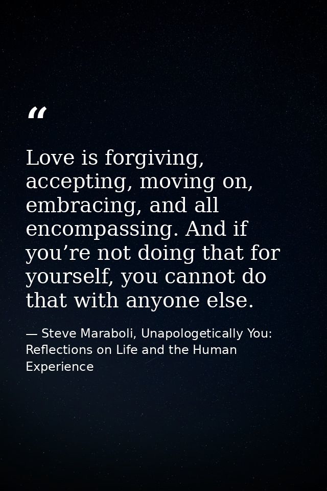 Love is forgiving, accepting, moving on, embracing, and all encompassing. And if you’re not doing that for yourself, you — Steve Maraboli, Unapologetically You: Reflections on Life and the Human Experience