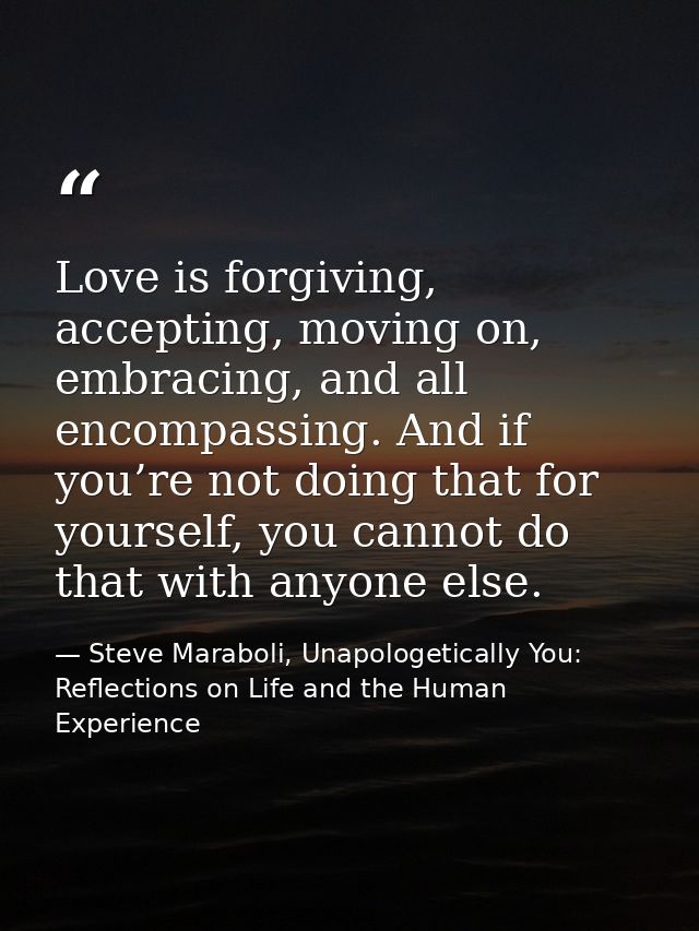 Love is forgiving, accepting, moving on, embracing, and all encompassing. And if you’re not doing that for yourself, you — Steve Maraboli, Unapologetically You: Reflections on Life and the Human Experience