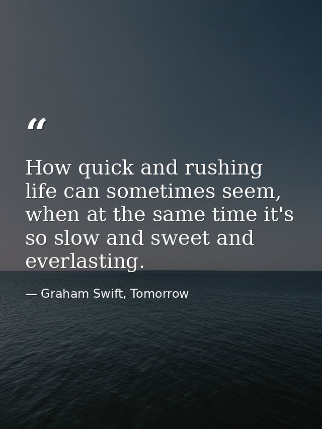How quick and rushing life can sometimes seem, when at the same time it's so slow and sweet and everlasting. — Graham Swift, Tomorrow