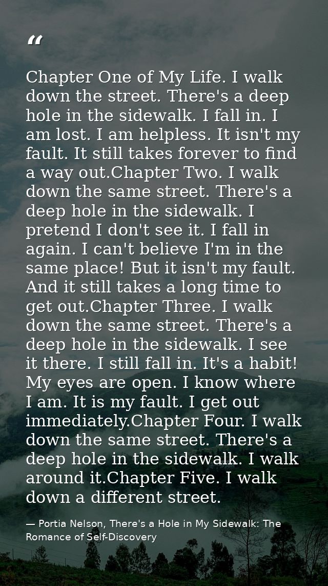 Chapter One of My Life. I walk down the street. There's a deep hole in the sidewalk. I fall in. I am lost. I am helpless — Portia Nelson, There's a Hole in My Sidewalk: The Romance of Self-Discovery