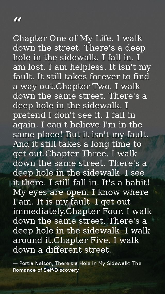 Chapter One of My Life. I walk down the street. There's a deep hole in the sidewalk. I fall in. I am lost. I am helpless — Portia Nelson, There's a Hole in My Sidewalk: The Romance of Self-Discovery
