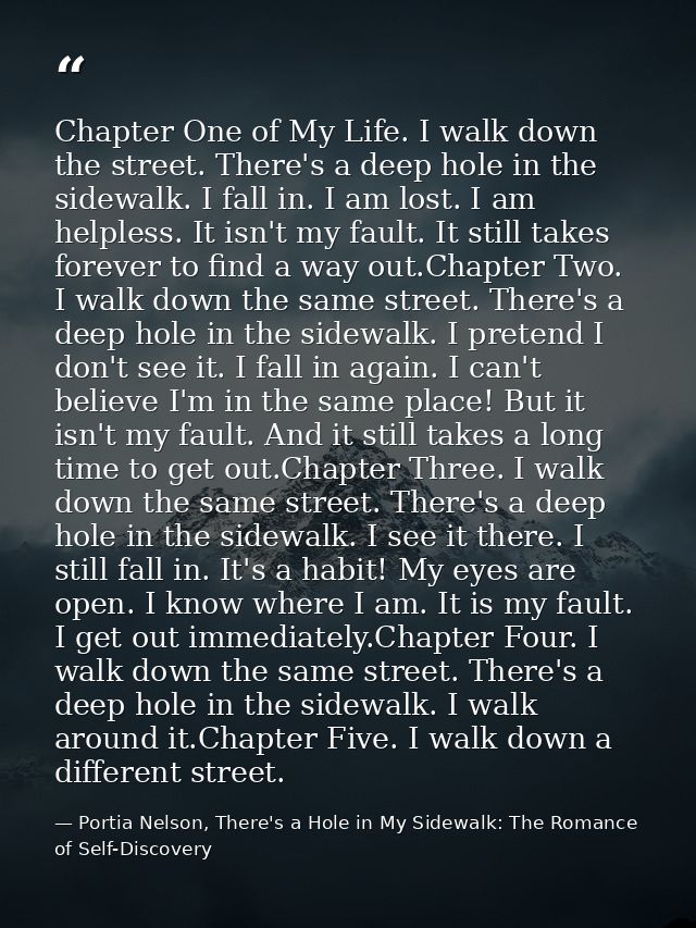 Chapter One of My Life. I walk down the street. There's a deep hole in the sidewalk. I fall in. I am lost. I am helpless — Portia Nelson, There's a Hole in My Sidewalk: The Romance of Self-Discovery